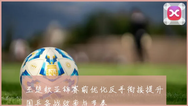 王楚钦亚锦赛前优化反手衔接提升国乒备战效率与节奏