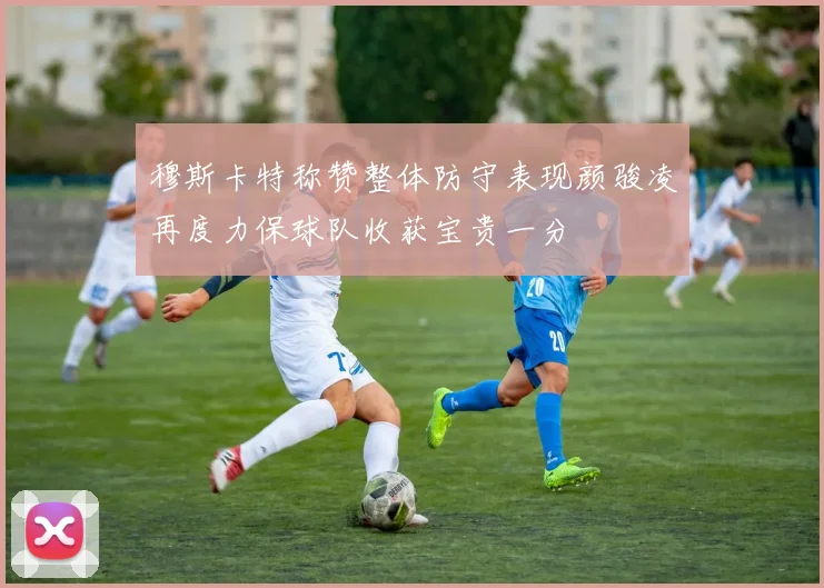 穆斯卡特称赞整体防守表现颜骏凌再度力保球队收获宝贵一分