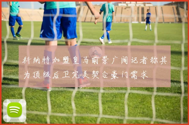 科纳特加盟皇马前景广阔记者称其为顶级后卫完美契合豪门需求