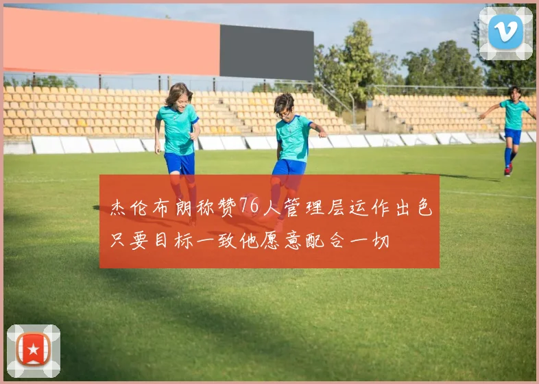 杰伦布朗称赞76人管理层运作出色只要目标一致他愿意配合一切