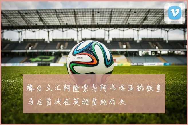缘分交汇阿隆索与阿韦洛亚执教皇马后首次在英超首轮对决