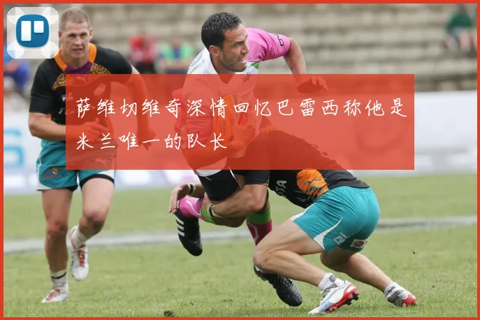 萨维切维奇深情回忆巴雷西称他是米兰唯一的队长
