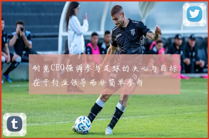 耐克CEO强调参与足球的决心与目标在于行业领导而非简单参与