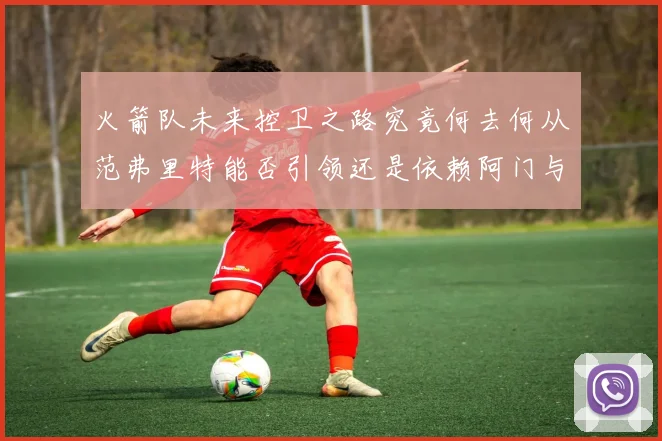 火箭队未来控卫之路究竟何去何从范弗里特能否引领还是依赖阿门与谢泼德