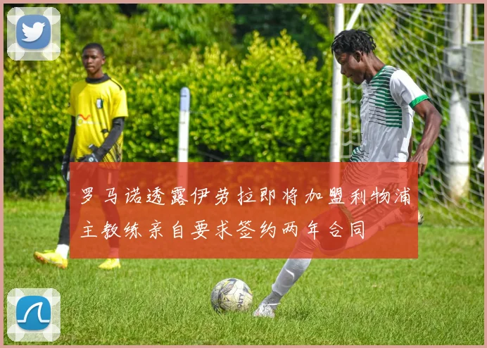 罗马诺透露伊劳拉即将加盟利物浦主教练亲自要求签约两年合同