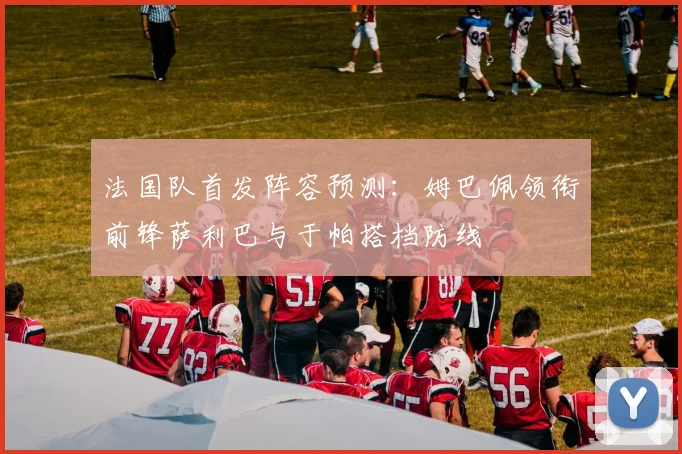法国队首发阵容预测：姆巴佩领衔前锋萨利巴与于帕搭档防线