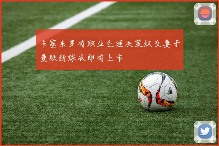 卡塞米罗将职业生涯决策权交妻子曼联新球衣即将上市