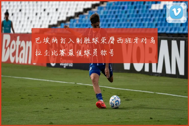 巴埃纳打入制胜球荣膺西班牙对乌拉圭比赛最佳球员称号