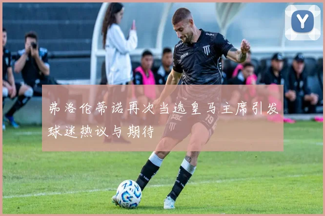 弗洛伦蒂诺再次当选皇马主席引发球迷热议与期待