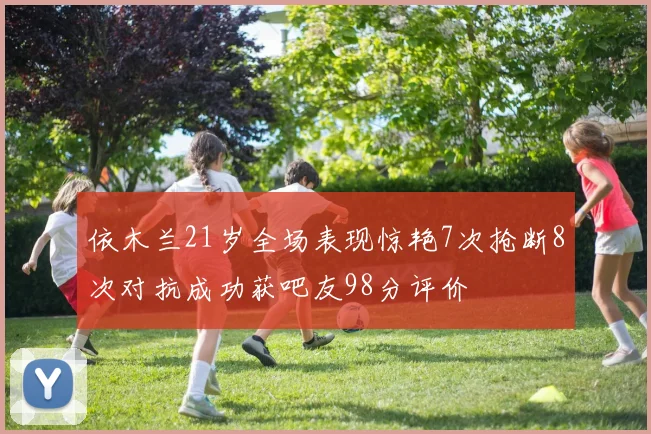 依木兰21岁全场表现惊艳7次抢断8次对抗成功获吧友98分评价