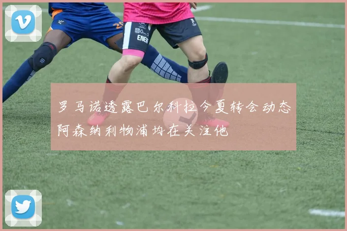 罗马诺透露巴尔科拉今夏转会动态阿森纳利物浦均在关注他