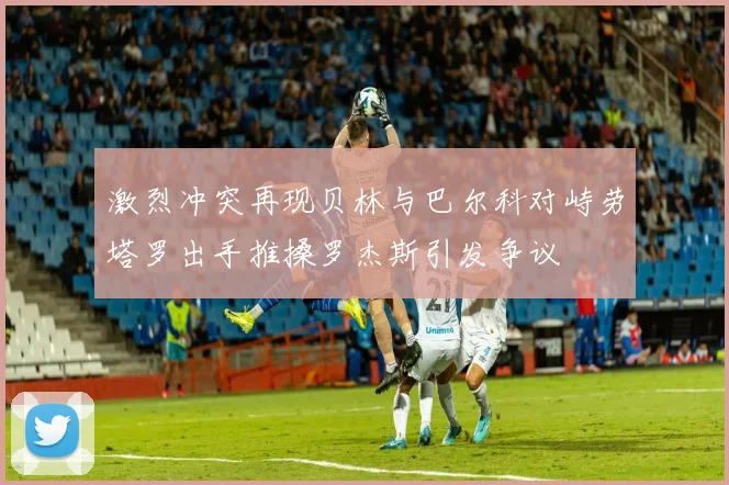 激烈冲突再现贝林与巴尔科对峙劳塔罗出手推搡罗杰斯引发争议