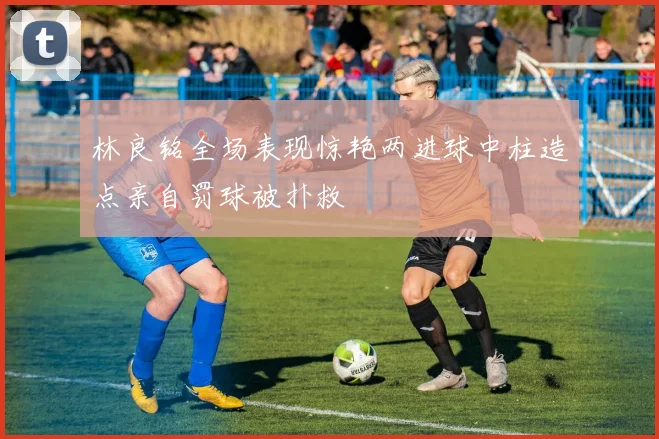 林良铭全场表现惊艳两进球中柱造点亲自罚球被扑救