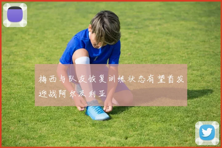 梅西与队友恢复训练状态有望首发迎战阿尔及利亚