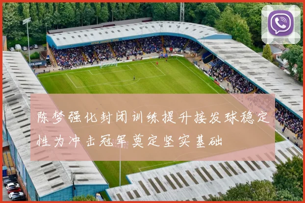 陈梦强化封闭训练提升接发球稳定性为冲击冠军奠定坚实基础