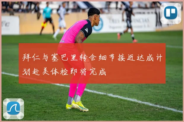 拜仁与塞巴里转会细节接近达成计划赴美体检即将完成