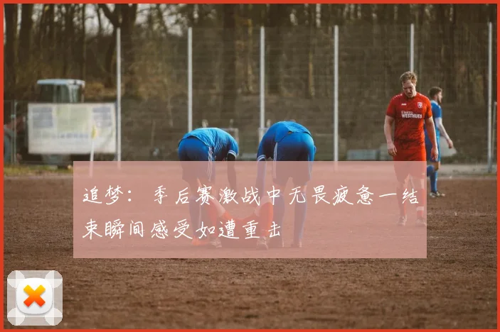追梦：季后赛激战中无畏疲惫一结束瞬间感受如遭重击