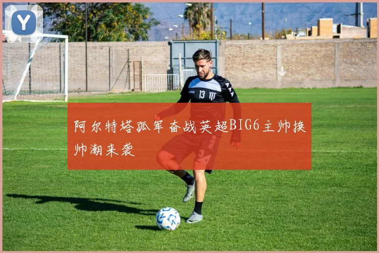 阿尔特塔孤军奋战英超BIG6主帅换帅潮来袭